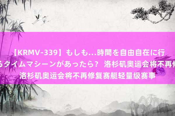 【KRMV-339】もしも…時間を自由自在に行ったり来たりできるタイムマシーンがあったら？ 洛杉矶奥运会将不再修复赛艇轻量级赛事