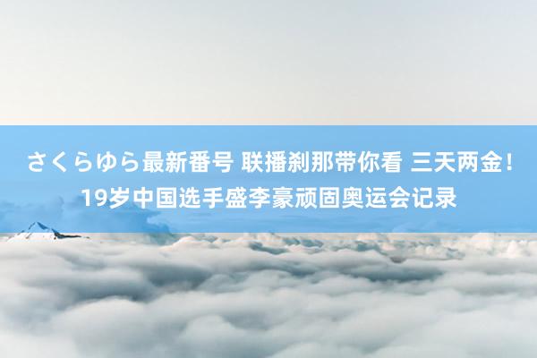 さくらゆら最新番号 联播刹那带你看 三天两金！19岁中国选手盛李豪顽固奥运会记录