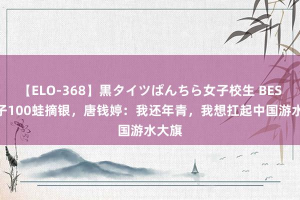 【ELO-368】黒タイツぱんちら女子校生 BEST 女子100蛙摘银，唐钱婷：我还年青，我想扛起中国游水大旗