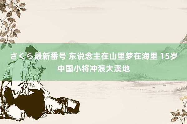 さくら最新番号 东说念主在山里梦在海里 15岁中国小将冲浪大溪地