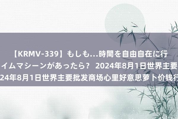 【KRMV-339】もしも…時間を自由自在に行ったり来たりできるタイムマシーンがあったら？ 2024年8月1日世界主要批发商场心里好意思萝卜价钱行情