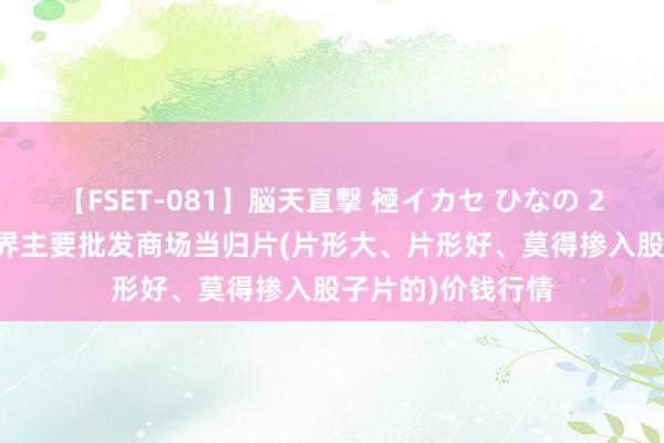 【FSET-081】脳天直撃 極イカセ ひなの 2024年8月1日世界主要批发商场当归片(片形大、片形好、莫得掺入股子片的)价钱行情