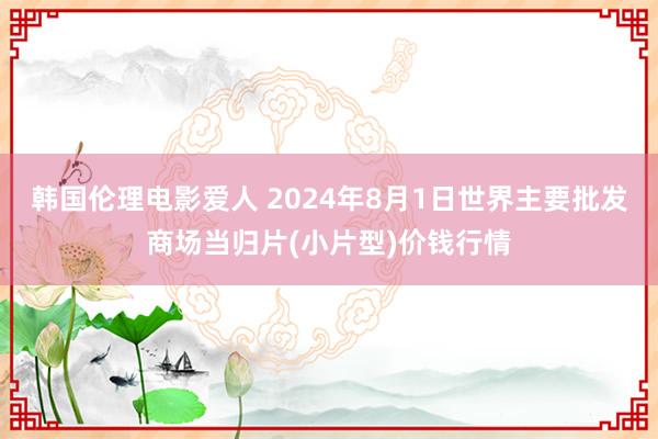 韩国伦理电影爱人 2024年8月1日世界主要批发商场当归片(小片型)价钱行情