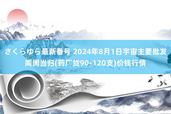 さくらゆら最新番号 2024年8月1日宇宙主要批发阛阓当归(药厂货90-120支)价钱行情