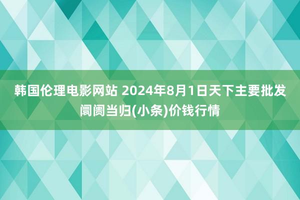 韩国伦理电影网站 2024年8月1日天下主要批发阛阓当归(小条)价钱行情