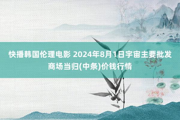 快播韩国伦理电影 2024年8月1日宇宙主要批发商场当归(中条)价钱行情