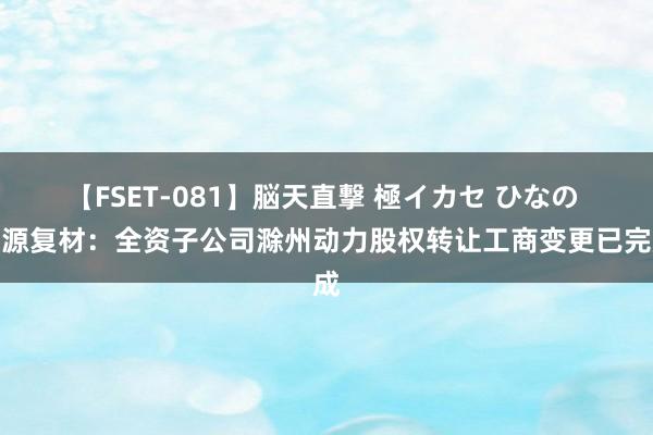 【FSET-081】脳天直撃 極イカセ ひなの 海源复材：全资子公司滁州动力股权转让工商变更已完成