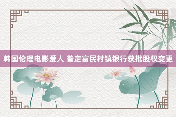 韩国伦理电影爱人 普定富民村镇银行获批股权变更