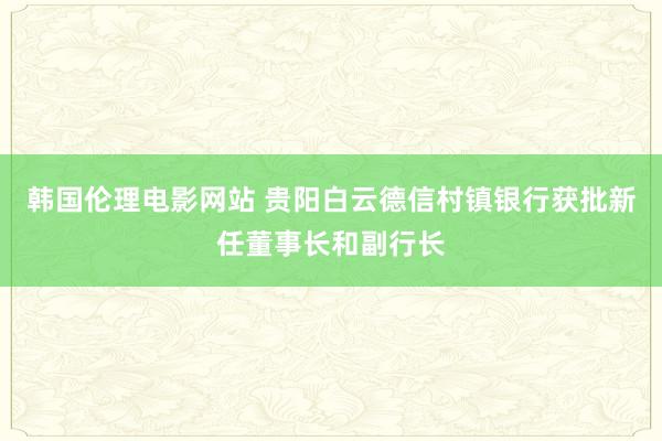 韩国伦理电影网站 贵阳白云德信村镇银行获批新任董事长和副行长