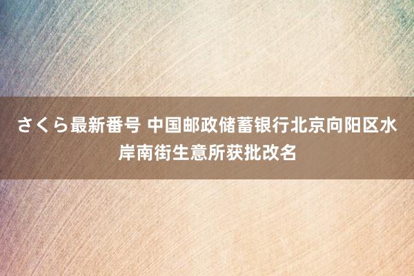 さくら最新番号 中国邮政储蓄银行北京向阳区水岸南街生意所获批改名