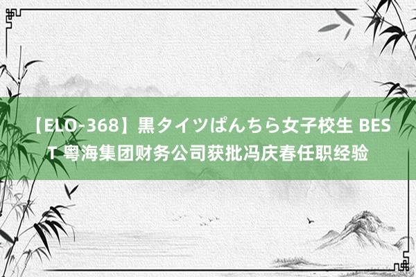 【ELO-368】黒タイツぱんちら女子校生 BEST 粤海集团财务公司获批冯庆春任职经验