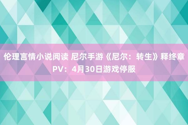 伦理言情小说阅读 尼尔手游《尼尔：转生》释终章PV：4月30日游戏停服