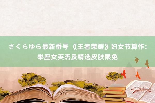 さくらゆら最新番号 《王者荣耀》妇女节算作：举座女英杰及精选皮肤限免