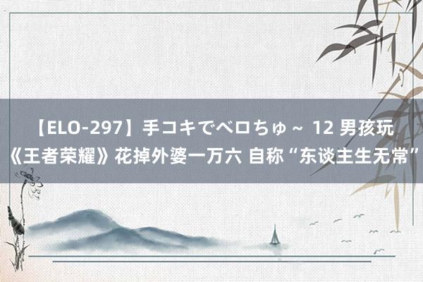 【ELO-297】手コキでベロちゅ～ 12 男孩玩《王者荣耀》花掉外婆一万六 自称“东谈主生无常”