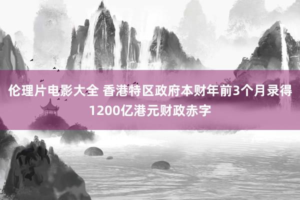 伦理片电影大全 香港特区政府本财年前3个月录得1200亿港元财政赤字