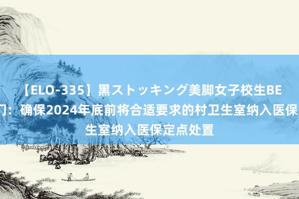 【ELO-335】黒ストッキング美脚女子校生BEST 两部门：确保2024年底前将合适要求的村卫生室纳入医保定点处置