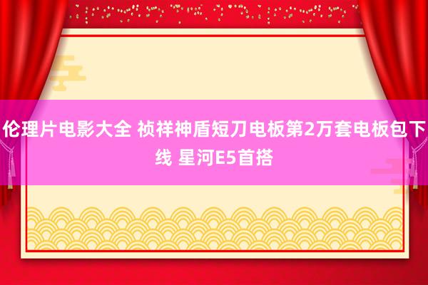 伦理片电影大全 祯祥神盾短刀电板第2万套电板包下线 星河E5首搭