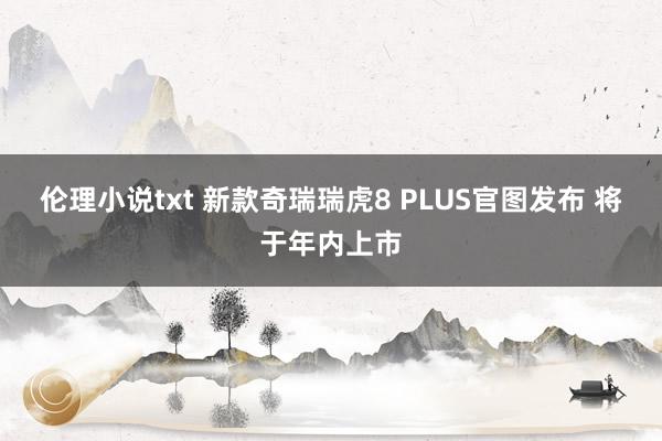 伦理小说txt 新款奇瑞瑞虎8 PLUS官图发布 将于年内上市