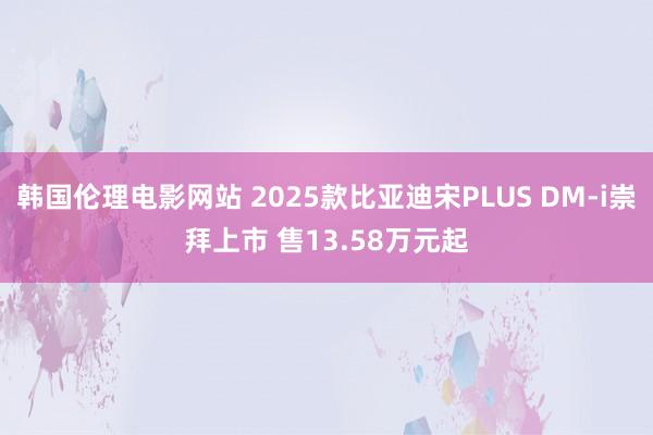 韩国伦理电影网站 2025款比亚迪宋PLUS DM-i崇拜上市 售13.58万元起