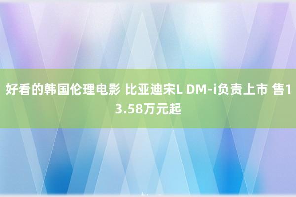 好看的韩国伦理电影 比亚迪宋L DM-i负责上市 售13.58万元起