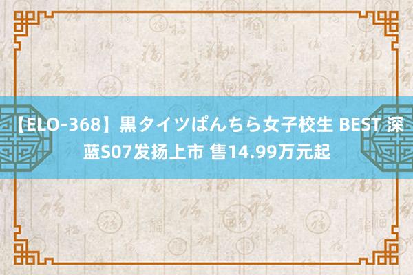 【ELO-368】黒タイツぱんちら女子校生 BEST 深蓝S07发扬上市 售14.99万元起