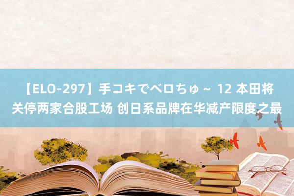 【ELO-297】手コキでベロちゅ～ 12 本田将关停两家合股工场 创日系品牌在华减产限度之最