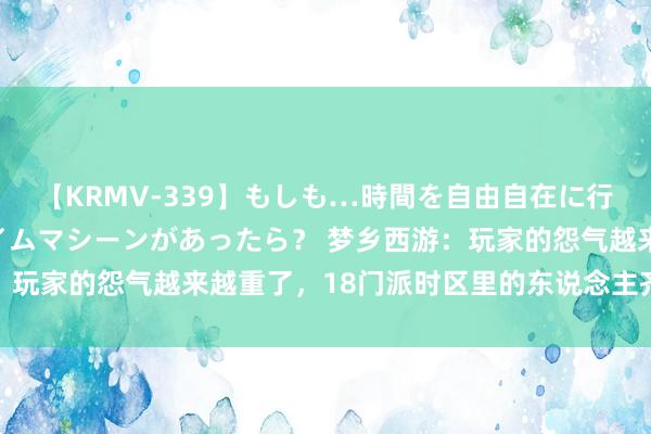 【KRMV-339】もしも…時間を自由自在に行ったり来たりできるタイムマシーンがあったら？ 梦乡西游：玩家的怨气越来越重了，18门派时区里的东说念主齐在刷垃圾