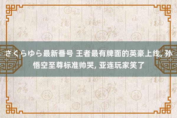 さくらゆら最新番号 王者最有牌面的英豪上线， 孙悟空至尊标准帅哭， 亚连玩家笑了