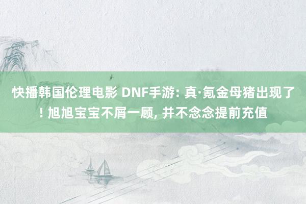 快播韩国伦理电影 DNF手游: 真·氪金母猪出现了! 旭旭宝宝不屑一顾， 并不念念提前充值