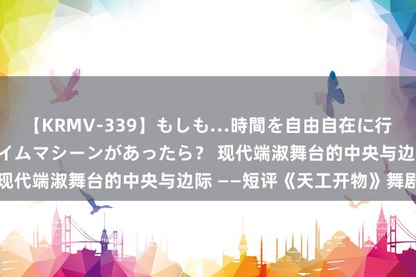 【KRMV-339】もしも…時間を自由自在に行ったり来たりできるタイムマシーンがあったら？ 现代端淑舞台的中央与边际 ——短评《天工开物》舞剧