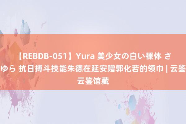 【REBDB-051】Yura 美少女の白い裸体 さくらゆら 抗日搏斗技能朱德在延安赠郭化若的领巾 | 云鉴馆藏