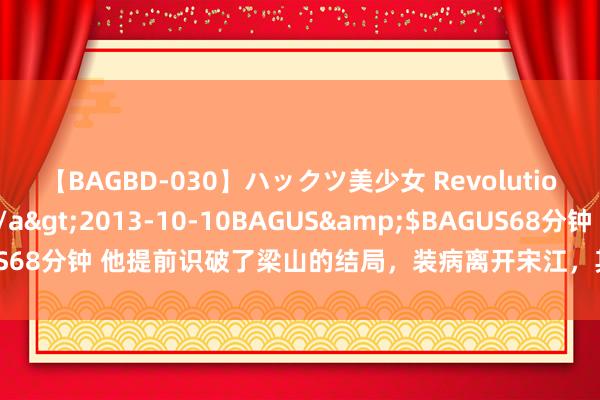 【BAGBD-030】ハックツ美少女 Revolution さくらゆら</a>2013-10-10BAGUS&$BAGUS68分钟 他提前识破了梁山的结局，装病离开宋江，其后在外洋开国今日子