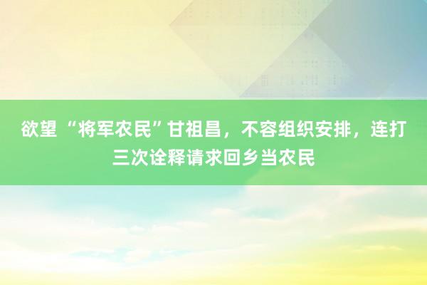 欲望 “将军农民”甘祖昌，不容组织安排，连打三次诠释请求回乡当农民