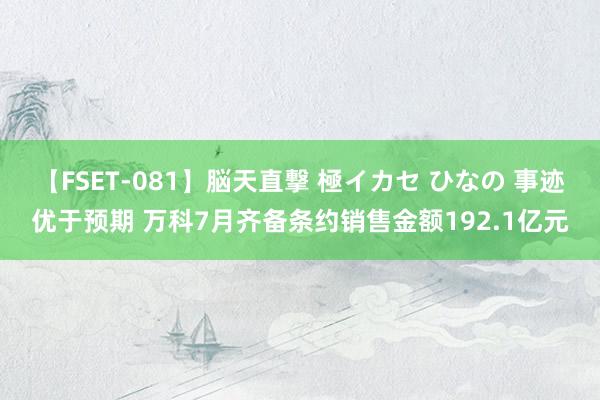 【FSET-081】脳天直撃 極イカセ ひなの 事迹优于预期 万科7月齐备条约销售金额192.1亿元