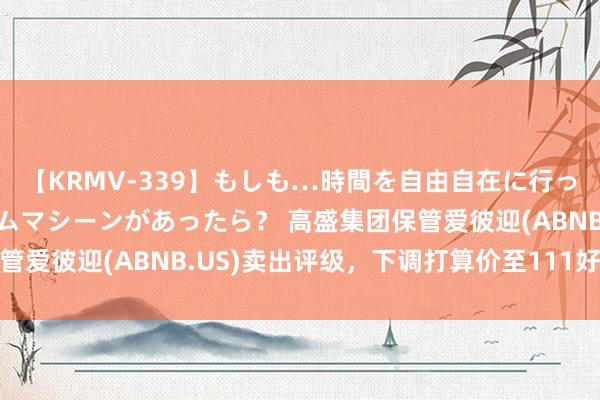 【KRMV-339】もしも…時間を自由自在に行ったり来たりできるタイムマシーンがあったら？ 高盛集团保管爱彼迎(ABNB.US)卖出评级，下调打算价至111好意思元