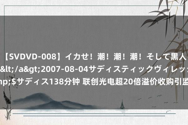 【SVDVD-008】イカせ！潮！潮！潮！そして黒人FUCK！2 ひなの</a>2007-08-04サディスティックヴィレッジ&$サディス138分钟 联创光电超20倍溢价收购引监管层温雅，公司应谨慎琢磨往返合感性