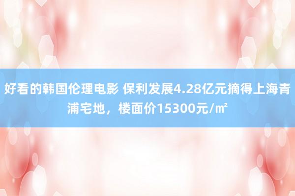 好看的韩国伦理电影 保利发展4.28亿元摘得上海青浦宅地，楼面价15300元/㎡