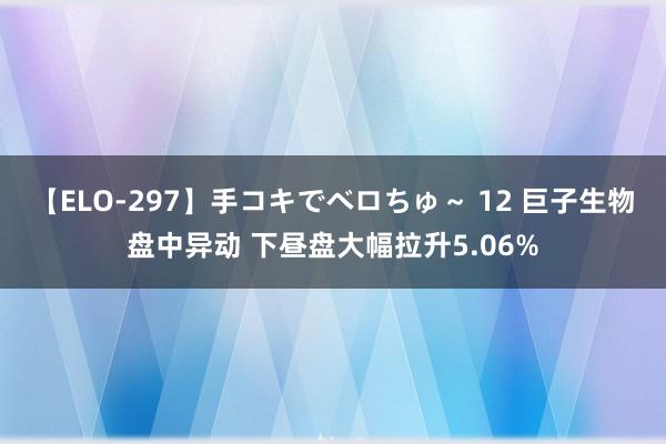 【ELO-297】手コキでベロちゅ～ 12 巨子生物盘中异动 下昼盘大幅拉升5.06%