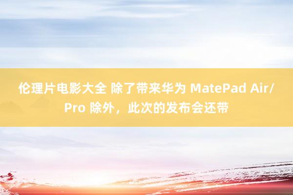 伦理片电影大全 除了带来华为 MatePad Air/Pro 除外，此次的发布会还带