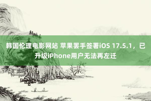 韩国伦理电影网站 苹果罢手签署iOS 17.5.1，已升级iPhone用户无法再左迁