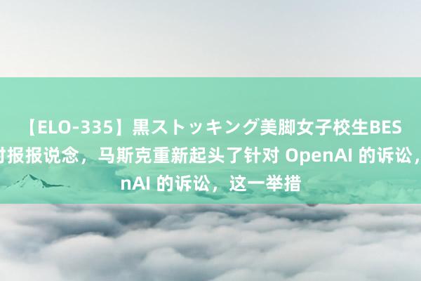 【ELO-335】黒ストッキング美脚女子校生BEST 据纽约时报报说念，马斯克重新起头了针对 OpenAI 的诉讼，这一举措