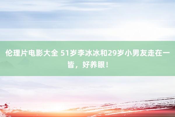 伦理片电影大全 51岁李冰冰和29岁小男友走在一皆，好养眼！