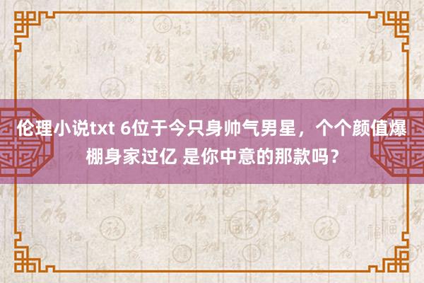 伦理小说txt 6位于今只身帅气男星，个个颜值爆棚身家过亿 是你中意的那款吗？