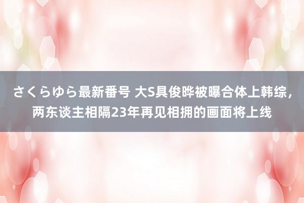 さくらゆら最新番号 大S具俊晔被曝合体上韩综，两东谈主相隔23年再见相拥的画面将上线