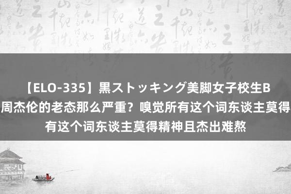 【ELO-335】黒ストッキング美脚女子校生BEST 为什么咫尺周杰伦的老态那么严重？嗅觉所有这个词东谈主莫得精神且杰出难熬