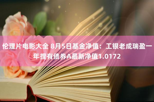 伦理片电影大全 8月5日基金净值：工银老成瑞盈一年捏有债券A最新净值1.0172