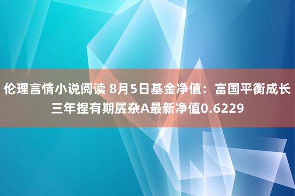 伦理言情小说阅读 8月5日基金净值：富国平衡成长三年捏有期羼杂A最新净值0.6229