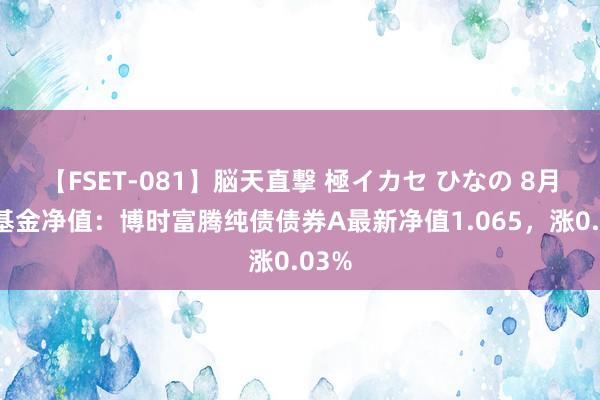 【FSET-081】脳天直撃 極イカセ ひなの 8月5日基金净值：博时富腾纯债债券A最新净值1.065，涨0.03%