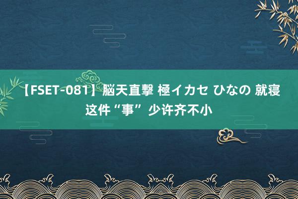 【FSET-081】脳天直撃 極イカセ ひなの 就寝这件“事” 少许齐不小