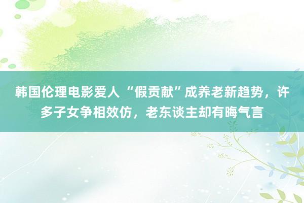 韩国伦理电影爱人 “假贡献”成养老新趋势，许多子女争相效仿，老东谈主却有晦气言